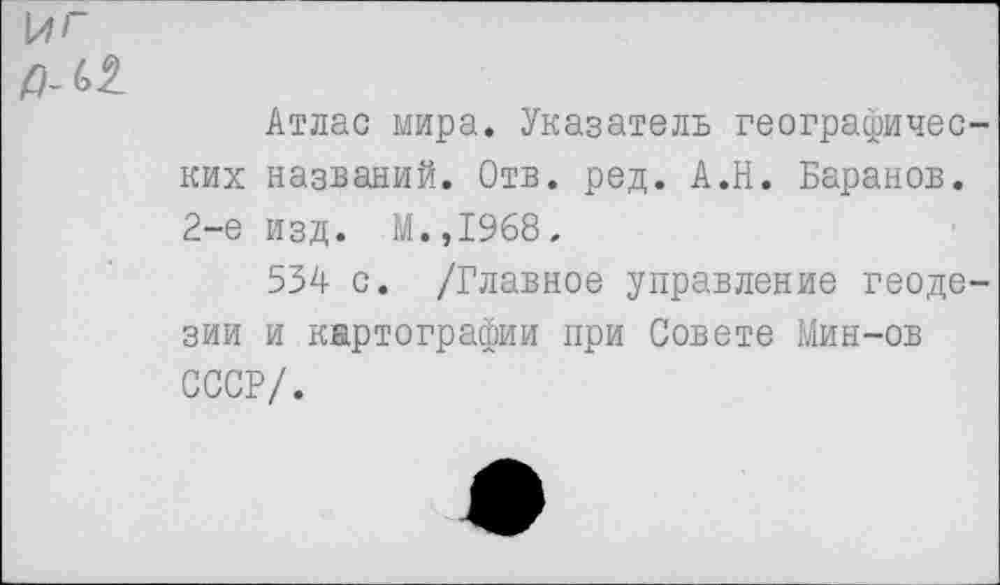 ﻿Атлас мира. Указатель географичес ких названий. Отв. ред. А.Н. Баранов. 2-е изд. М.,1968.
534 с. /Главное управление геоде зии и картографии при Совете Мин-ов СССР/.